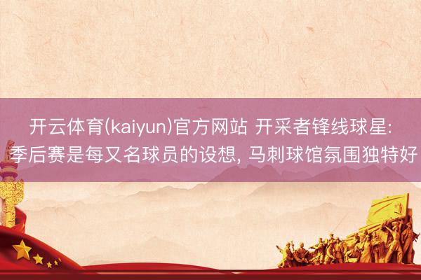 开云体育(kaiyun)官方网站 开采者锋线球星: 季后赛是每又名球员的设想， 马刺球馆氛围独特好