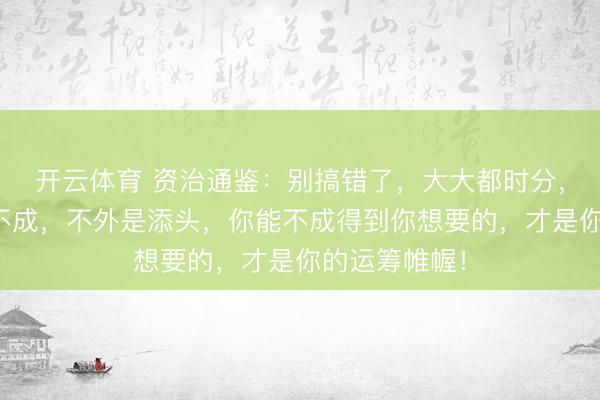 开云体育 资治通鉴：别搞错了，大大都时分，话语服务成不成，不外是添头，你能不成得到你想要的，才是你的运筹帷幄！