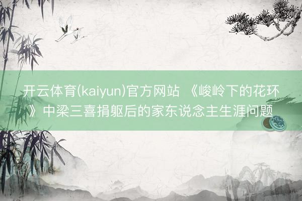 开云体育(kaiyun)官方网站 《峻岭下的花环》中梁三喜捐躯后的家东说念主生涯问题