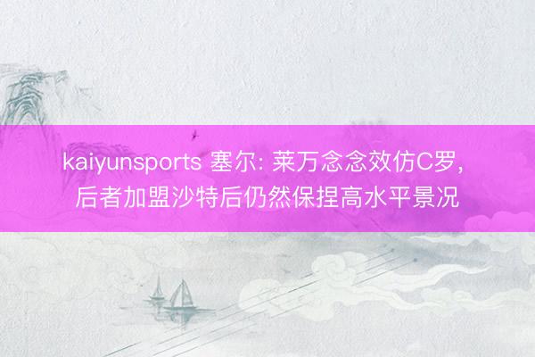 kaiyunsports 塞尔: 莱万念念效仿C罗， 后者加盟沙特后仍然保捏高水平景况