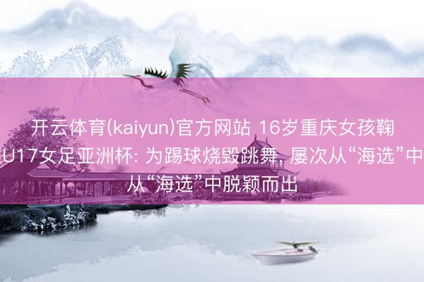 开云体育(kaiyun)官方网站 16岁重庆女孩鞠芷桐出征U17女足亚洲杯: 为踢球烧毁跳舞， 屡次从“海选”中脱颖而出