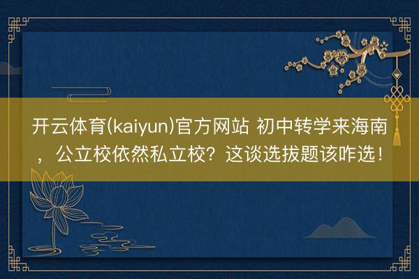 开云体育(kaiyun)官方网站 初中转学来海南，公立校依然私立校？这谈选拔题该咋选！