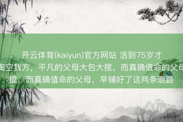 开云体育(kaiyun)官方网站 活到75岁才绝对醒觉：最傻的父母掏空我方，平凡的父母大包大揽，而真确值命的父母，早铺好了这两条退路
