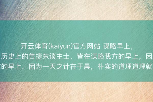 开云体育(kaiyun)官方网站 谋略早上，许多东谈主皆不会谋略，历史上的告捷东谈主士，皆在谋略我方的早上，因为一天之计在于晨，朴实的道理道理就应该效力履行