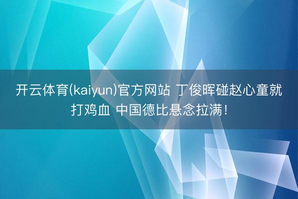 开云体育(kaiyun)官方网站 丁俊晖碰赵心童就打鸡血 中国德比悬念拉满！
