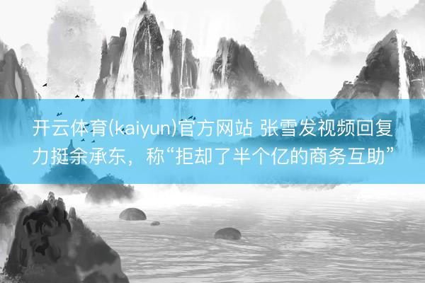 开云体育(kaiyun)官方网站 张雪发视频回复力挺余承东，称“拒却了半个亿的商务互助”
