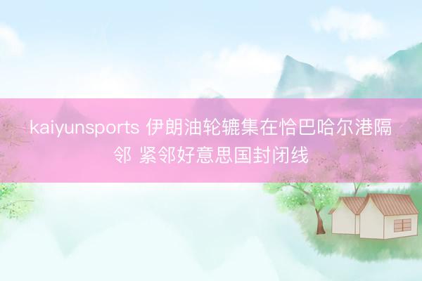 kaiyunsports 伊朗油轮辘集在恰巴哈尔港隔邻 紧邻好意思国封闭线