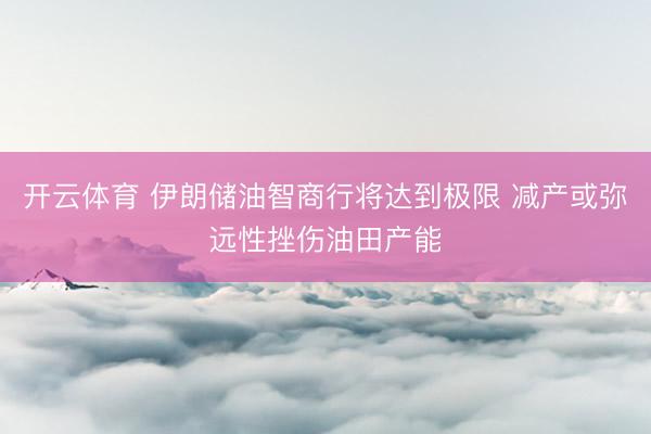 开云体育 伊朗储油智商行将达到极限 减产或弥远性挫伤油田产能