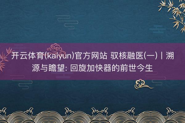开云体育(kaiyun)官方网站 驭核融医(一)丨溯源与瞻望: 回旋加快器的前世今生