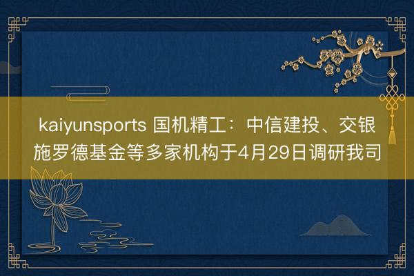 kaiyunsports 国机精工：中信建投、交银施罗德基金等多家机构于4月29日调研我司