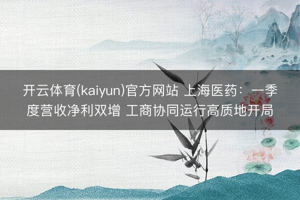开云体育(kaiyun)官方网站 上海医药：一季度营收净利双增 工商协同运行高质地开局
