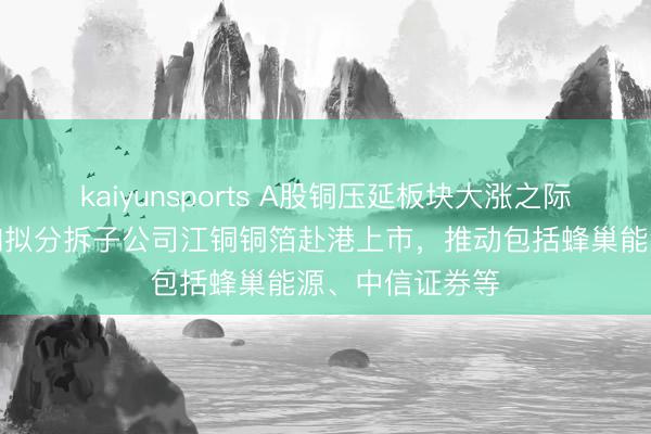 kaiyunsports A股铜压延板块大涨之际，江西铜业通知拟分拆子公司江铜铜箔赴港上市，推动包括蜂巢能源、中信证券等