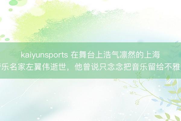 kaiyunsports 在舞台上浩气凛然的上海管乐名家左翼伟逝世，他曾说只念念把音乐留给不雅众