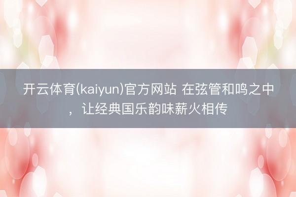 开云体育(kaiyun)官方网站 在弦管和鸣之中，让经典国乐韵味薪火相传