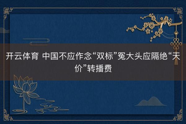 开云体育 中国不应作念“双标”冤大头应隔绝“天价”转播费