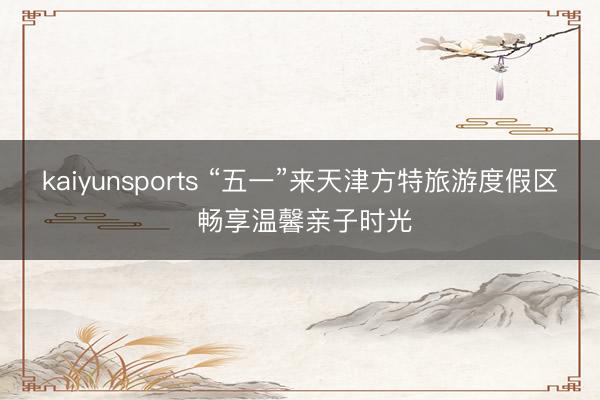 kaiyunsports “五一”来天津方特旅游度假区 畅享温馨亲子时光