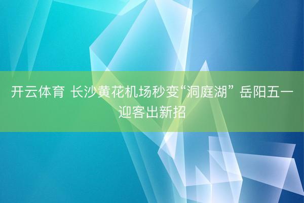 开云体育 长沙黄花机场秒变“洞庭湖” 岳阳五一迎客出新招